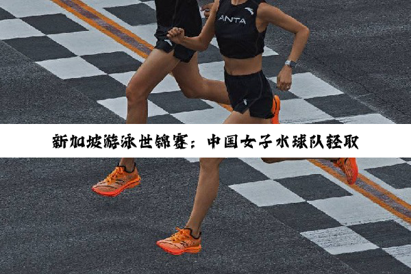 新加坡游泳世锦赛：中国女子水球队轻取阿根廷队迎首胜