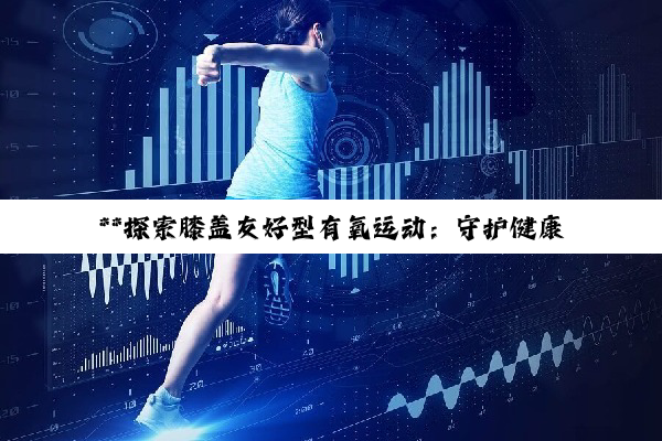 【科普解答】**探索膝盖友好型有氧运动：守护健康，焕发活力之道**