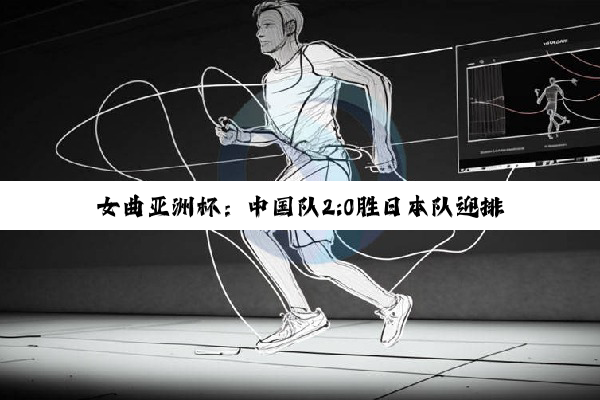 女曲亚洲杯：中国队2:0胜日本队迎排位赛首胜