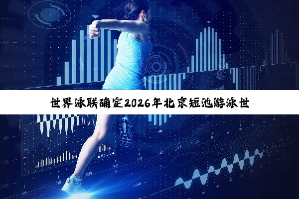 世界泳联确定2026年北京短池游泳世锦赛时间