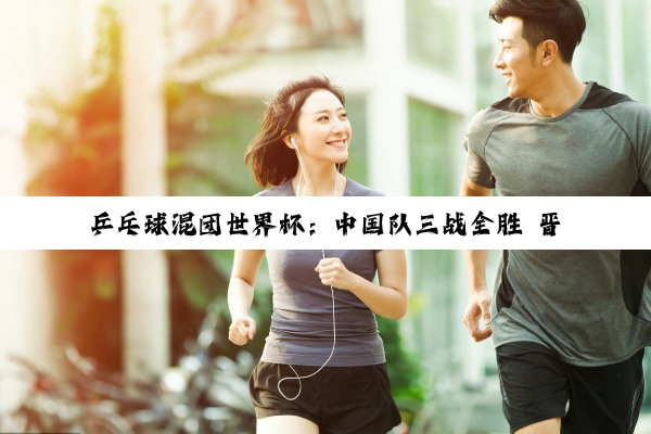 乒乓球混团世界杯：中国队三战全胜 晋级第二阶段
