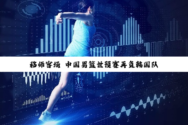 移师客场 中国男篮世预赛再负韩国队